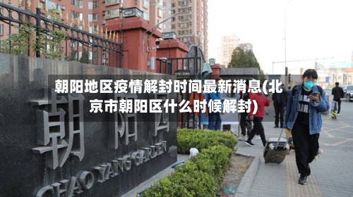 朝阳地区疫情解封时间最新消息(北京市朝阳区什么时候解封)